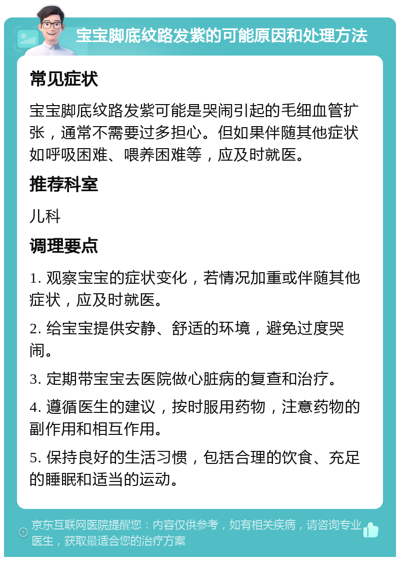 宝宝脚底纹路发紫的可能原因和处理方法 常见症状 宝宝脚底纹路发紫可能是哭闹引起的毛细血管扩张，通常不需要过多担心。但如果伴随其他症状如呼吸困难、喂养困难等，应及时就医。 推荐科室 儿科 调理要点 1. 观察宝宝的症状变化，若情况加重或伴随其他症状，应及时就医。 2. 给宝宝提供安静、舒适的环境，避免过度哭闹。 3. 定期带宝宝去医院做心脏病的复查和治疗。 4. 遵循医生的建议，按时服用药物，注意药物的副作用和相互作用。 5. 保持良好的生活习惯，包括合理的饮食、充足的睡眠和适当的运动。