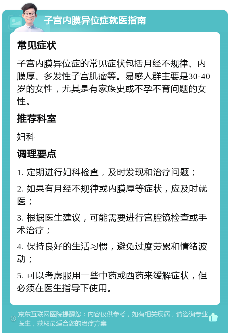 子宫内膜异位症就医指南 常见症状 子宫内膜异位症的常见症状包括月经不规律、内膜厚、多发性子宫肌瘤等。易感人群主要是30-40岁的女性，尤其是有家族史或不孕不育问题的女性。 推荐科室 妇科 调理要点 1. 定期进行妇科检查，及时发现和治疗问题； 2. 如果有月经不规律或内膜厚等症状，应及时就医； 3. 根据医生建议，可能需要进行宫腔镜检查或手术治疗； 4. 保持良好的生活习惯，避免过度劳累和情绪波动； 5. 可以考虑服用一些中药或西药来缓解症状，但必须在医生指导下使用。