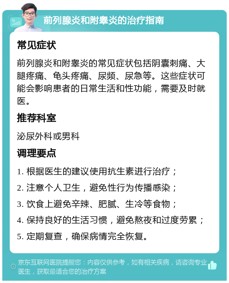 前列腺炎和附睾炎的治疗指南 常见症状 前列腺炎和附睾炎的常见症状包括阴囊刺痛、大腿疼痛、龟头疼痛、尿频、尿急等。这些症状可能会影响患者的日常生活和性功能，需要及时就医。 推荐科室 泌尿外科或男科 调理要点 1. 根据医生的建议使用抗生素进行治疗； 2. 注意个人卫生，避免性行为传播感染； 3. 饮食上避免辛辣、肥腻、生冷等食物； 4. 保持良好的生活习惯，避免熬夜和过度劳累； 5. 定期复查，确保病情完全恢复。