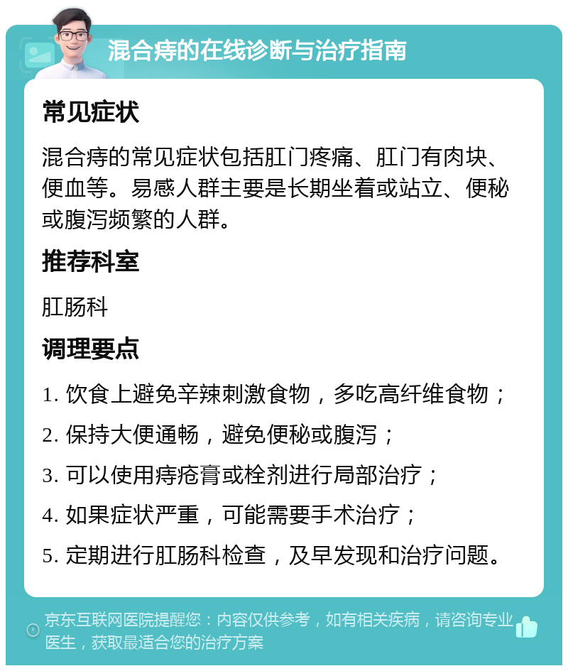 混合痔的在线诊断与治疗指南 常见症状 混合痔的常见症状包括肛门疼痛、肛门有肉块、便血等。易感人群主要是长期坐着或站立、便秘或腹泻频繁的人群。 推荐科室 肛肠科 调理要点 1. 饮食上避免辛辣刺激食物，多吃高纤维食物； 2. 保持大便通畅，避免便秘或腹泻； 3. 可以使用痔疮膏或栓剂进行局部治疗； 4. 如果症状严重，可能需要手术治疗； 5. 定期进行肛肠科检查，及早发现和治疗问题。