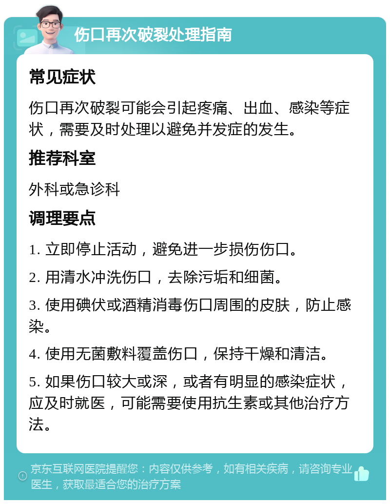 伤口再次破裂处理指南 常见症状 伤口再次破裂可能会引起疼痛、出血、感染等症状，需要及时处理以避免并发症的发生。 推荐科室 外科或急诊科 调理要点 1. 立即停止活动，避免进一步损伤伤口。 2. 用清水冲洗伤口，去除污垢和细菌。 3. 使用碘伏或酒精消毒伤口周围的皮肤，防止感染。 4. 使用无菌敷料覆盖伤口，保持干燥和清洁。 5. 如果伤口较大或深，或者有明显的感染症状，应及时就医，可能需要使用抗生素或其他治疗方法。