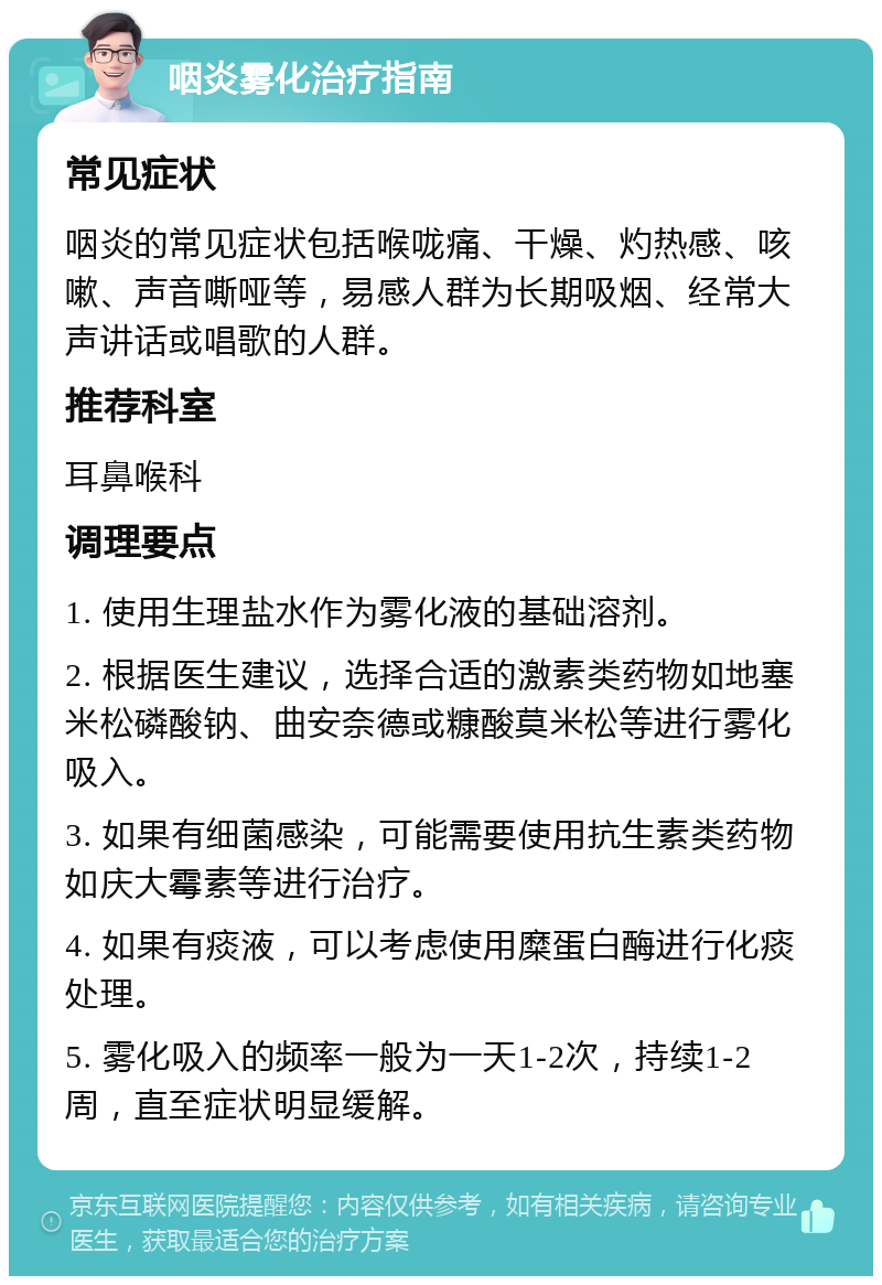 咽炎雾化治疗指南 常见症状 咽炎的常见症状包括喉咙痛、干燥、灼热感、咳嗽、声音嘶哑等，易感人群为长期吸烟、经常大声讲话或唱歌的人群。 推荐科室 耳鼻喉科 调理要点 1. 使用生理盐水作为雾化液的基础溶剂。 2. 根据医生建议，选择合适的激素类药物如地塞米松磷酸钠、曲安奈德或糠酸莫米松等进行雾化吸入。 3. 如果有细菌感染，可能需要使用抗生素类药物如庆大霉素等进行治疗。 4. 如果有痰液，可以考虑使用糜蛋白酶进行化痰处理。 5. 雾化吸入的频率一般为一天1-2次，持续1-2周，直至症状明显缓解。