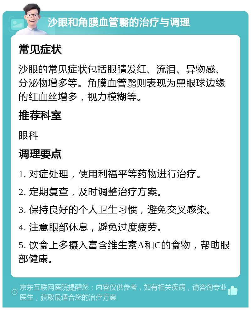 沙眼和角膜血管翳的治疗与调理 常见症状 沙眼的常见症状包括眼睛发红、流泪、异物感、分泌物增多等。角膜血管翳则表现为黑眼球边缘的红血丝增多，视力模糊等。 推荐科室 眼科 调理要点 1. 对症处理，使用利福平等药物进行治疗。 2. 定期复查，及时调整治疗方案。 3. 保持良好的个人卫生习惯，避免交叉感染。 4. 注意眼部休息，避免过度疲劳。 5. 饮食上多摄入富含维生素A和C的食物，帮助眼部健康。