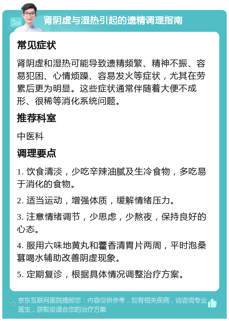 肾阴虚与湿热引起的遗精调理指南 常见症状 肾阴虚和湿热可能导致遗精频繁、精神不振、容易犯困、心情烦躁、容易发火等症状，尤其在劳累后更为明显。这些症状通常伴随着大便不成形、很稀等消化系统问题。 推荐科室 中医科 调理要点 1. 饮食清淡，少吃辛辣油腻及生冷食物，多吃易于消化的食物。 2. 适当运动，增强体质，缓解情绪压力。 3. 注意情绪调节，少思虑，少熬夜，保持良好的心态。 4. 服用六味地黄丸和藿香清胃片两周，平时泡桑葚喝水辅助改善阴虚现象。 5. 定期复诊，根据具体情况调整治疗方案。