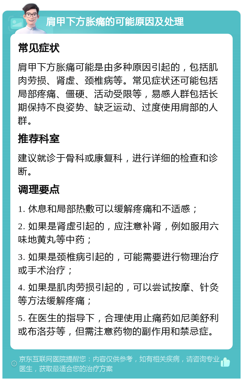 肩甲下方胀痛的可能原因及处理 常见症状 肩甲下方胀痛可能是由多种原因引起的，包括肌肉劳损、肾虚、颈椎病等。常见症状还可能包括局部疼痛、僵硬、活动受限等，易感人群包括长期保持不良姿势、缺乏运动、过度使用肩部的人群。 推荐科室 建议就诊于骨科或康复科，进行详细的检查和诊断。 调理要点 1. 休息和局部热敷可以缓解疼痛和不适感； 2. 如果是肾虚引起的，应注意补肾，例如服用六味地黄丸等中药； 3. 如果是颈椎病引起的，可能需要进行物理治疗或手术治疗； 4. 如果是肌肉劳损引起的，可以尝试按摩、针灸等方法缓解疼痛； 5. 在医生的指导下，合理使用止痛药如尼美舒利或布洛芬等，但需注意药物的副作用和禁忌症。