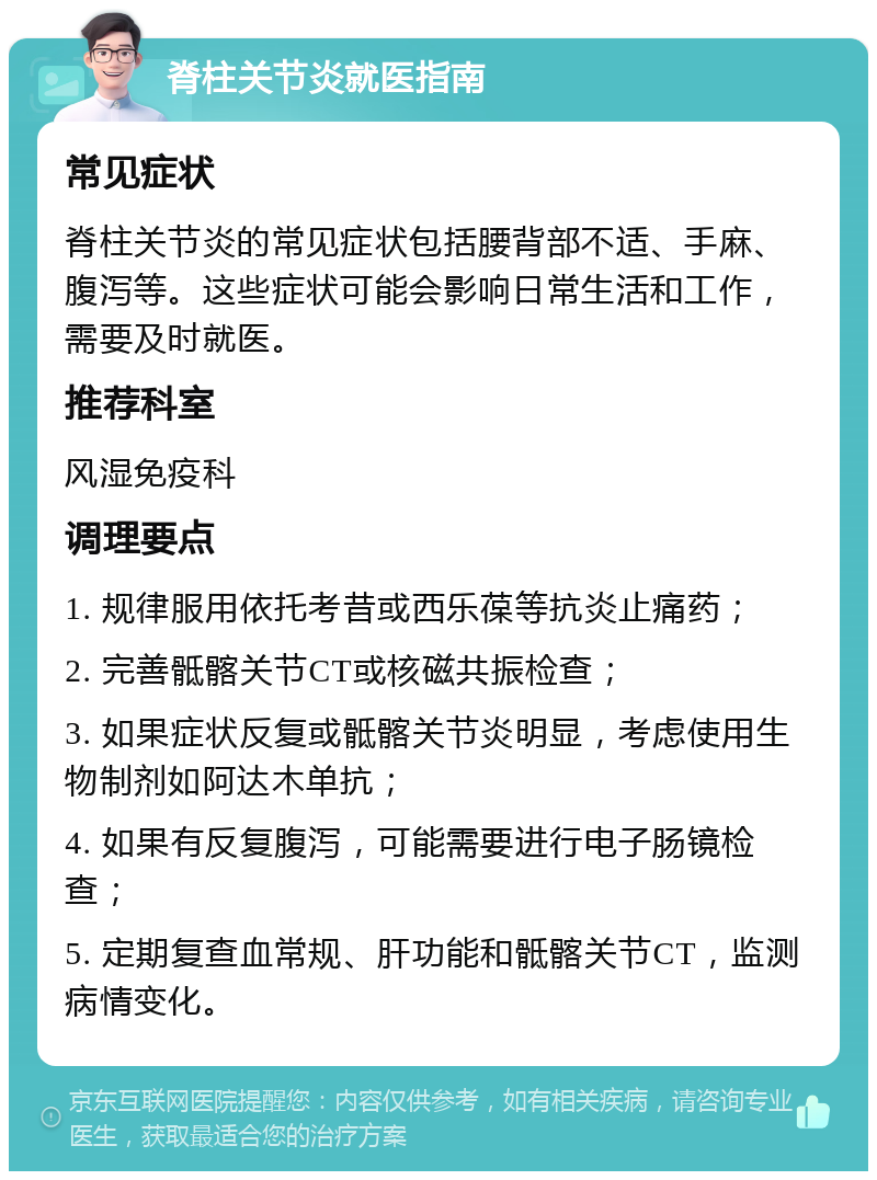 脊柱关节炎就医指南 常见症状 脊柱关节炎的常见症状包括腰背部不适、手麻、腹泻等。这些症状可能会影响日常生活和工作，需要及时就医。 推荐科室 风湿免疫科 调理要点 1. 规律服用依托考昔或西乐葆等抗炎止痛药； 2. 完善骶髂关节CT或核磁共振检查； 3. 如果症状反复或骶髂关节炎明显，考虑使用生物制剂如阿达木单抗； 4. 如果有反复腹泻，可能需要进行电子肠镜检查； 5. 定期复查血常规、肝功能和骶髂关节CT，监测病情变化。