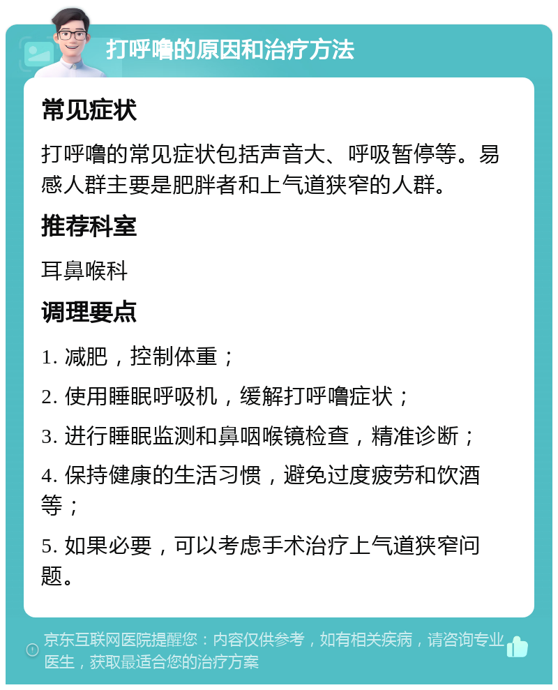 打呼噜的原因和治疗方法 常见症状 打呼噜的常见症状包括声音大、呼吸暂停等。易感人群主要是肥胖者和上气道狭窄的人群。 推荐科室 耳鼻喉科 调理要点 1. 减肥，控制体重； 2. 使用睡眠呼吸机，缓解打呼噜症状； 3. 进行睡眠监测和鼻咽喉镜检查，精准诊断； 4. 保持健康的生活习惯，避免过度疲劳和饮酒等； 5. 如果必要，可以考虑手术治疗上气道狭窄问题。