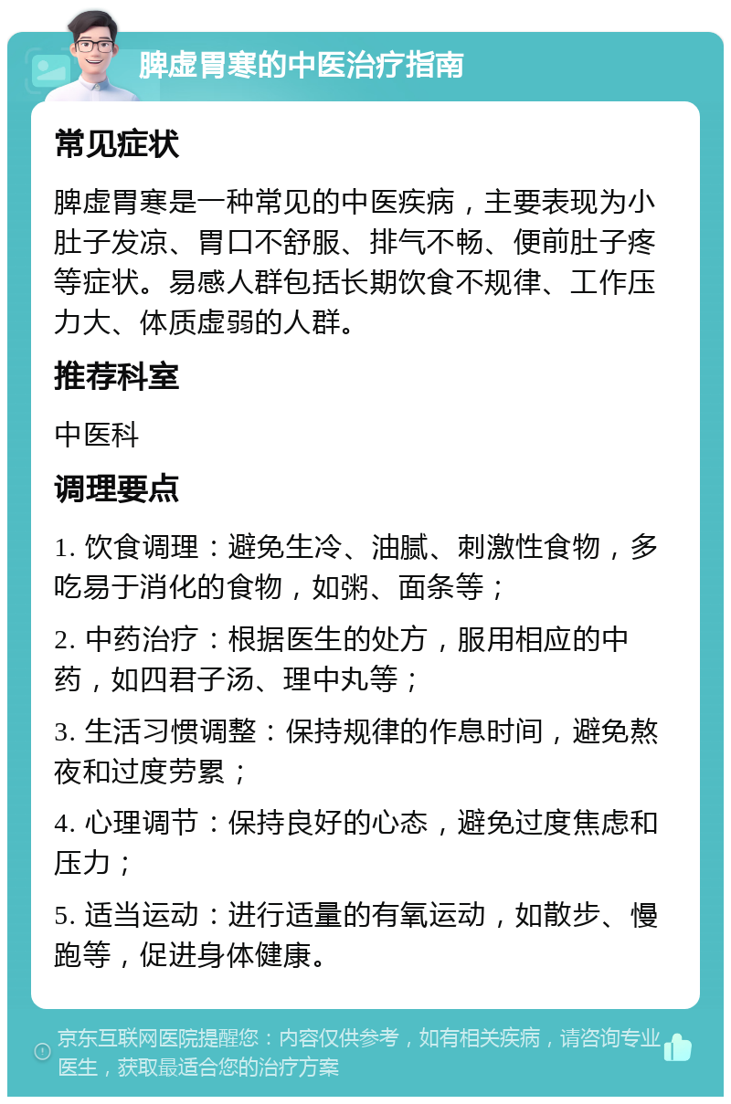 脾虚胃寒的中医治疗指南 常见症状 脾虚胃寒是一种常见的中医疾病，主要表现为小肚子发凉、胃口不舒服、排气不畅、便前肚子疼等症状。易感人群包括长期饮食不规律、工作压力大、体质虚弱的人群。 推荐科室 中医科 调理要点 1. 饮食调理：避免生冷、油腻、刺激性食物，多吃易于消化的食物，如粥、面条等； 2. 中药治疗：根据医生的处方，服用相应的中药，如四君子汤、理中丸等； 3. 生活习惯调整：保持规律的作息时间，避免熬夜和过度劳累； 4. 心理调节：保持良好的心态，避免过度焦虑和压力； 5. 适当运动：进行适量的有氧运动，如散步、慢跑等，促进身体健康。