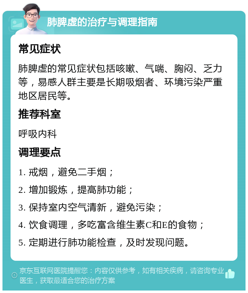 肺脾虚的治疗与调理指南 常见症状 肺脾虚的常见症状包括咳嗽、气喘、胸闷、乏力等，易感人群主要是长期吸烟者、环境污染严重地区居民等。 推荐科室 呼吸内科 调理要点 1. 戒烟，避免二手烟； 2. 增加锻炼，提高肺功能； 3. 保持室内空气清新，避免污染； 4. 饮食调理，多吃富含维生素C和E的食物； 5. 定期进行肺功能检查，及时发现问题。