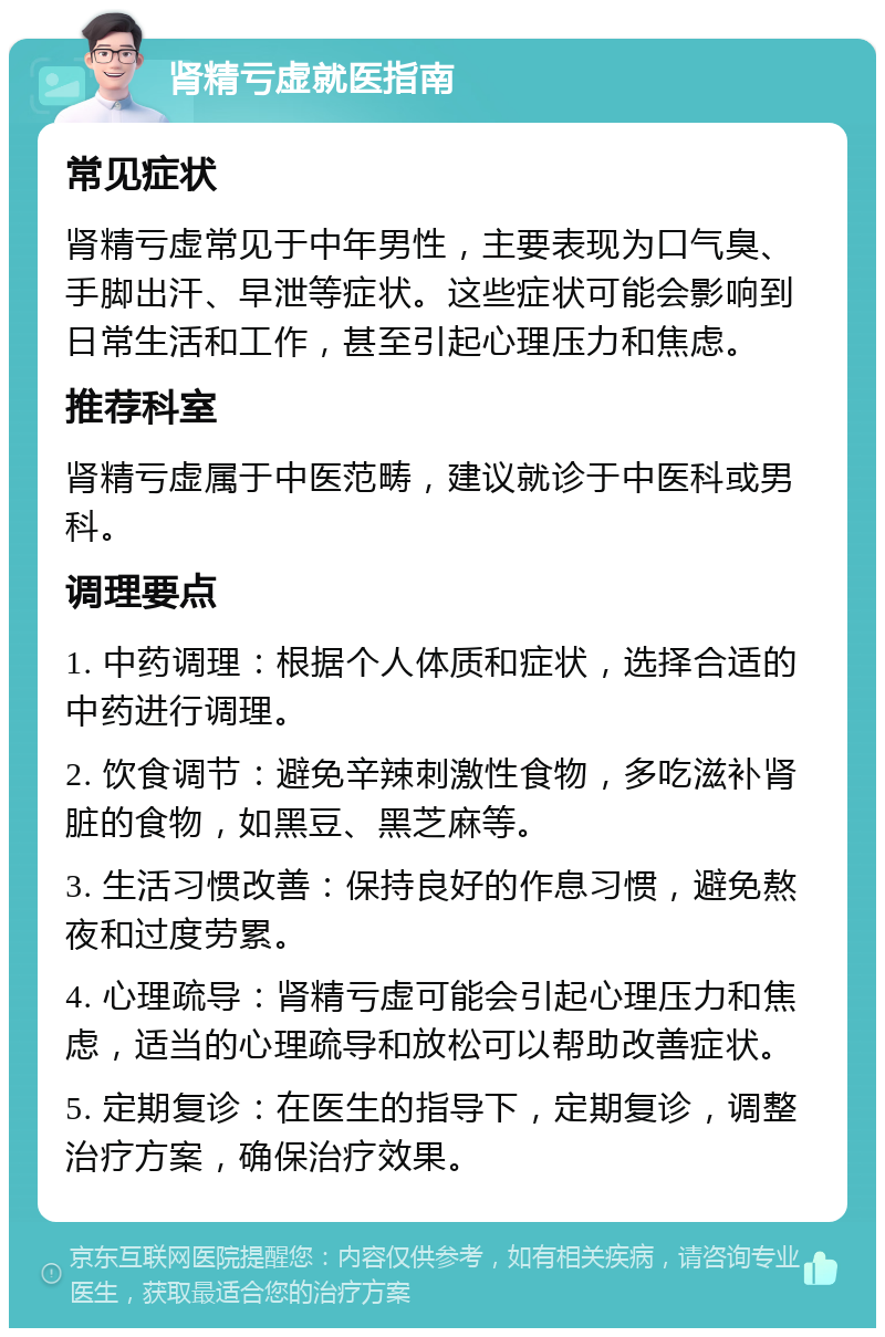 肾精亏虚就医指南 常见症状 肾精亏虚常见于中年男性，主要表现为口气臭、手脚出汗、早泄等症状。这些症状可能会影响到日常生活和工作，甚至引起心理压力和焦虑。 推荐科室 肾精亏虚属于中医范畴，建议就诊于中医科或男科。 调理要点 1. 中药调理：根据个人体质和症状，选择合适的中药进行调理。 2. 饮食调节：避免辛辣刺激性食物，多吃滋补肾脏的食物，如黑豆、黑芝麻等。 3. 生活习惯改善：保持良好的作息习惯，避免熬夜和过度劳累。 4. 心理疏导：肾精亏虚可能会引起心理压力和焦虑，适当的心理疏导和放松可以帮助改善症状。 5. 定期复诊：在医生的指导下，定期复诊，调整治疗方案，确保治疗效果。