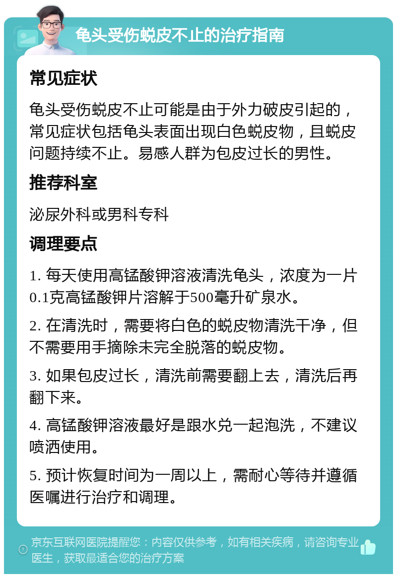 龟头受伤蜕皮不止的治疗指南 常见症状 龟头受伤蜕皮不止可能是由于外力破皮引起的，常见症状包括龟头表面出现白色蜕皮物，且蜕皮问题持续不止。易感人群为包皮过长的男性。 推荐科室 泌尿外科或男科专科 调理要点 1. 每天使用高锰酸钾溶液清洗龟头，浓度为一片0.1克高锰酸钾片溶解于500毫升矿泉水。 2. 在清洗时，需要将白色的蜕皮物清洗干净，但不需要用手摘除未完全脱落的蜕皮物。 3. 如果包皮过长，清洗前需要翻上去，清洗后再翻下来。 4. 高锰酸钾溶液最好是跟水兑一起泡洗，不建议喷洒使用。 5. 预计恢复时间为一周以上，需耐心等待并遵循医嘱进行治疗和调理。