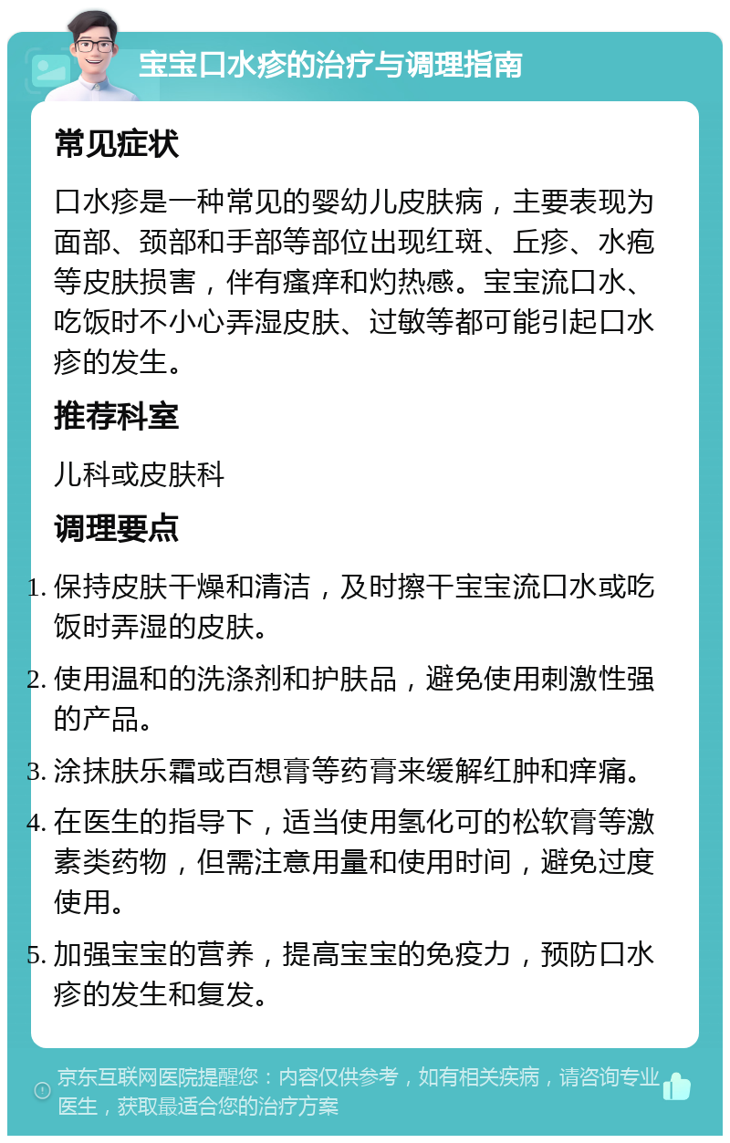 宝宝口水疹的治疗与调理指南 常见症状 口水疹是一种常见的婴幼儿皮肤病，主要表现为面部、颈部和手部等部位出现红斑、丘疹、水疱等皮肤损害，伴有瘙痒和灼热感。宝宝流口水、吃饭时不小心弄湿皮肤、过敏等都可能引起口水疹的发生。 推荐科室 儿科或皮肤科 调理要点 保持皮肤干燥和清洁，及时擦干宝宝流口水或吃饭时弄湿的皮肤。 使用温和的洗涤剂和护肤品，避免使用刺激性强的产品。 涂抹肤乐霜或百想膏等药膏来缓解红肿和痒痛。 在医生的指导下，适当使用氢化可的松软膏等激素类药物，但需注意用量和使用时间，避免过度使用。 加强宝宝的营养，提高宝宝的免疫力，预防口水疹的发生和复发。