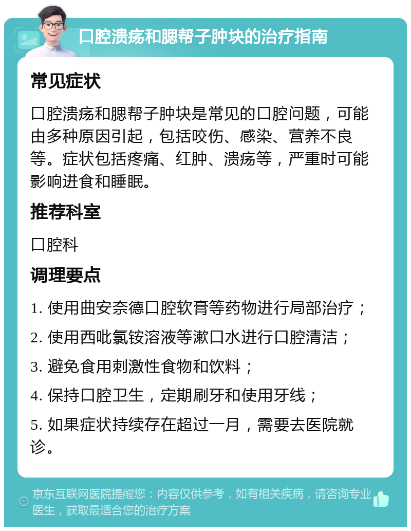 口腔溃疡和腮帮子肿块的治疗指南 常见症状 口腔溃疡和腮帮子肿块是常见的口腔问题，可能由多种原因引起，包括咬伤、感染、营养不良等。症状包括疼痛、红肿、溃疡等，严重时可能影响进食和睡眠。 推荐科室 口腔科 调理要点 1. 使用曲安奈德口腔软膏等药物进行局部治疗； 2. 使用西吡氯铵溶液等漱口水进行口腔清洁； 3. 避免食用刺激性食物和饮料； 4. 保持口腔卫生，定期刷牙和使用牙线； 5. 如果症状持续存在超过一月，需要去医院就诊。