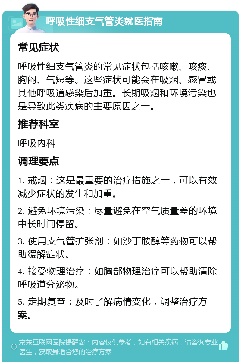 呼吸性细支气管炎就医指南 常见症状 呼吸性细支气管炎的常见症状包括咳嗽、咳痰、胸闷、气短等。这些症状可能会在吸烟、感冒或其他呼吸道感染后加重。长期吸烟和环境污染也是导致此类疾病的主要原因之一。 推荐科室 呼吸内科 调理要点 1. 戒烟：这是最重要的治疗措施之一，可以有效减少症状的发生和加重。 2. 避免环境污染：尽量避免在空气质量差的环境中长时间停留。 3. 使用支气管扩张剂：如沙丁胺醇等药物可以帮助缓解症状。 4. 接受物理治疗：如胸部物理治疗可以帮助清除呼吸道分泌物。 5. 定期复查：及时了解病情变化，调整治疗方案。