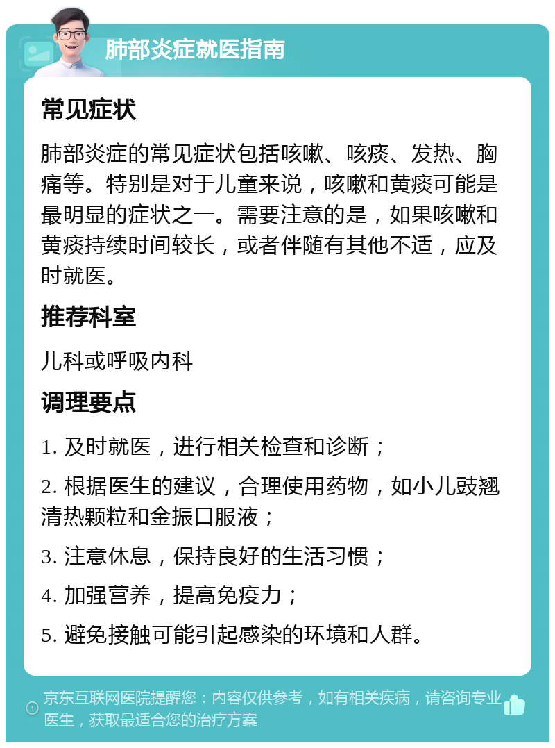 肺部炎症就医指南 常见症状 肺部炎症的常见症状包括咳嗽、咳痰、发热、胸痛等。特别是对于儿童来说，咳嗽和黄痰可能是最明显的症状之一。需要注意的是，如果咳嗽和黄痰持续时间较长，或者伴随有其他不适，应及时就医。 推荐科室 儿科或呼吸内科 调理要点 1. 及时就医，进行相关检查和诊断； 2. 根据医生的建议，合理使用药物，如小儿豉翘清热颗粒和金振口服液； 3. 注意休息，保持良好的生活习惯； 4. 加强营养，提高免疫力； 5. 避免接触可能引起感染的环境和人群。