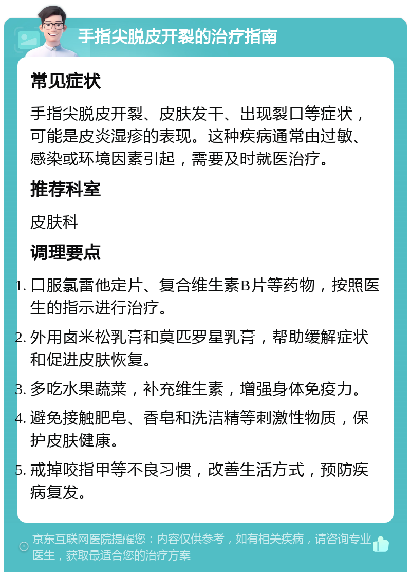 手指尖脱皮开裂的治疗指南 常见症状 手指尖脱皮开裂、皮肤发干、出现裂口等症状，可能是皮炎湿疹的表现。这种疾病通常由过敏、感染或环境因素引起，需要及时就医治疗。 推荐科室 皮肤科 调理要点 口服氯雷他定片、复合维生素B片等药物，按照医生的指示进行治疗。 外用卤米松乳膏和莫匹罗星乳膏，帮助缓解症状和促进皮肤恢复。 多吃水果蔬菜，补充维生素，增强身体免疫力。 避免接触肥皂、香皂和洗洁精等刺激性物质，保护皮肤健康。 戒掉咬指甲等不良习惯，改善生活方式，预防疾病复发。