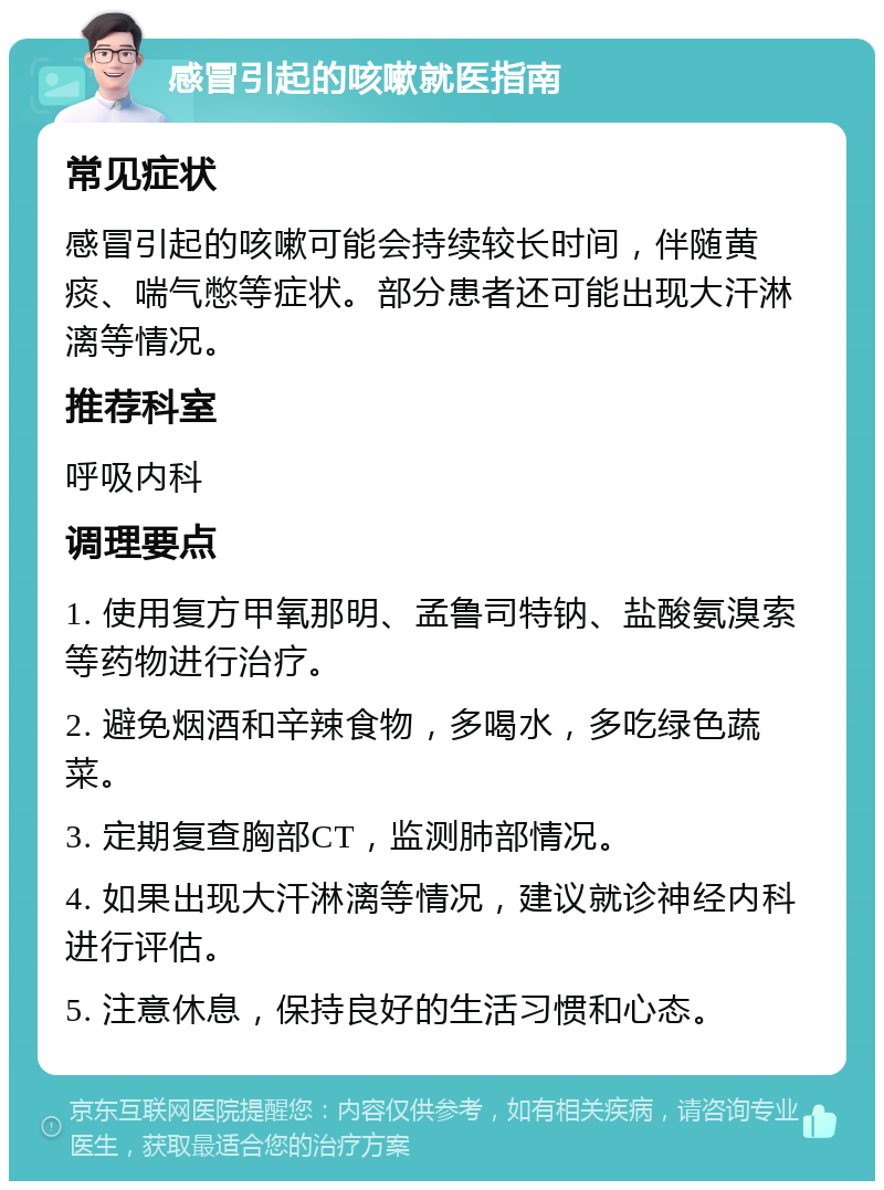 感冒引起的咳嗽就医指南 常见症状 感冒引起的咳嗽可能会持续较长时间，伴随黄痰、喘气憋等症状。部分患者还可能出现大汗淋漓等情况。 推荐科室 呼吸内科 调理要点 1. 使用复方甲氧那明、孟鲁司特钠、盐酸氨溴索等药物进行治疗。 2. 避免烟酒和辛辣食物，多喝水，多吃绿色蔬菜。 3. 定期复查胸部CT，监测肺部情况。 4. 如果出现大汗淋漓等情况，建议就诊神经内科进行评估。 5. 注意休息，保持良好的生活习惯和心态。