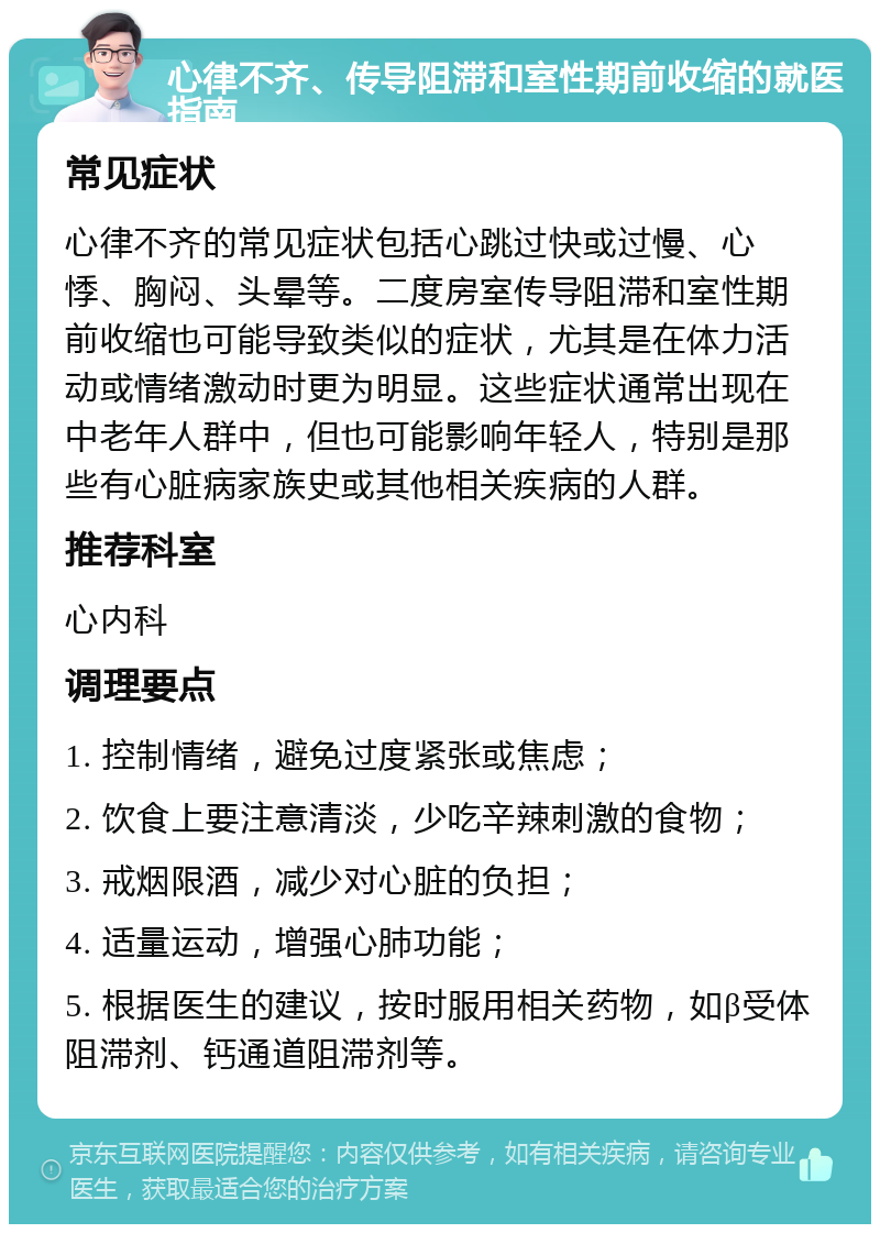 心律不齐、传导阻滞和室性期前收缩的就医指南 常见症状 心律不齐的常见症状包括心跳过快或过慢、心悸、胸闷、头晕等。二度房室传导阻滞和室性期前收缩也可能导致类似的症状，尤其是在体力活动或情绪激动时更为明显。这些症状通常出现在中老年人群中，但也可能影响年轻人，特别是那些有心脏病家族史或其他相关疾病的人群。 推荐科室 心内科 调理要点 1. 控制情绪，避免过度紧张或焦虑； 2. 饮食上要注意清淡，少吃辛辣刺激的食物； 3. 戒烟限酒，减少对心脏的负担； 4. 适量运动，增强心肺功能； 5. 根据医生的建议，按时服用相关药物，如β受体阻滞剂、钙通道阻滞剂等。