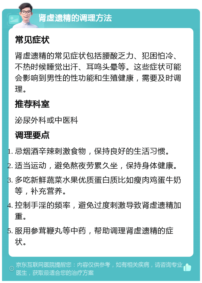 肾虚遗精的调理方法 常见症状 肾虚遗精的常见症状包括腰酸乏力、犯困怕冷、不热时候睡觉出汗、耳鸣头晕等。这些症状可能会影响到男性的性功能和生殖健康，需要及时调理。 推荐科室 泌尿外科或中医科 调理要点 忌烟酒辛辣刺激食物，保持良好的生活习惯。 适当运动，避免熬夜劳累久坐，保持身体健康。 多吃新鲜蔬菜水果优质蛋白质比如瘦肉鸡蛋牛奶等，补充营养。 控制手淫的频率，避免过度刺激导致肾虚遗精加重。 服用参茸鞭丸等中药，帮助调理肾虚遗精的症状。