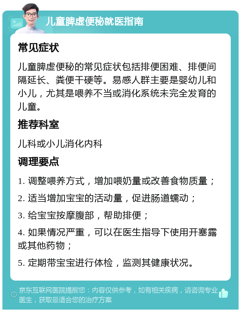 儿童脾虚便秘就医指南 常见症状 儿童脾虚便秘的常见症状包括排便困难、排便间隔延长、粪便干硬等。易感人群主要是婴幼儿和小儿，尤其是喂养不当或消化系统未完全发育的儿童。 推荐科室 儿科或小儿消化内科 调理要点 1. 调整喂养方式，增加喂奶量或改善食物质量； 2. 适当增加宝宝的活动量，促进肠道蠕动； 3. 给宝宝按摩腹部，帮助排便； 4. 如果情况严重，可以在医生指导下使用开塞露或其他药物； 5. 定期带宝宝进行体检，监测其健康状况。