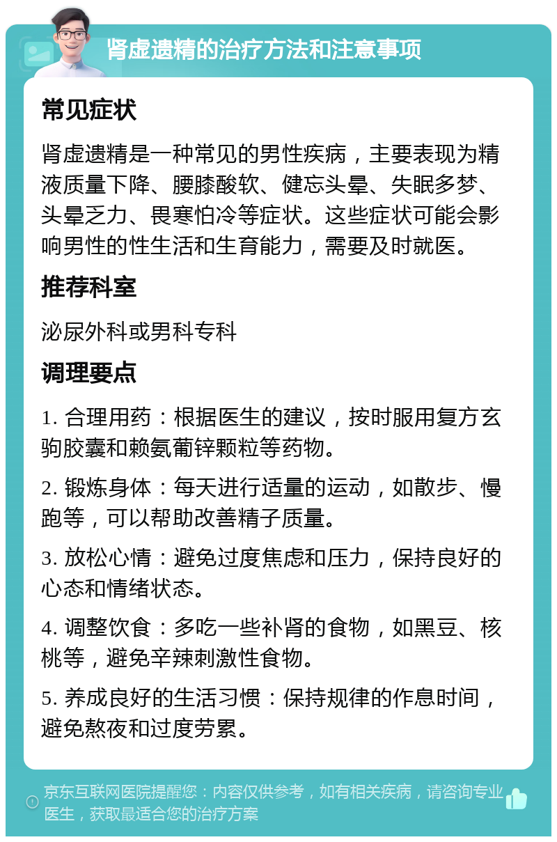 肾虚遗精的治疗方法和注意事项 常见症状 肾虚遗精是一种常见的男性疾病，主要表现为精液质量下降、腰膝酸软、健忘头晕、失眠多梦、头晕乏力、畏寒怕冷等症状。这些症状可能会影响男性的性生活和生育能力，需要及时就医。 推荐科室 泌尿外科或男科专科 调理要点 1. 合理用药：根据医生的建议，按时服用复方玄驹胶囊和赖氨葡锌颗粒等药物。 2. 锻炼身体：每天进行适量的运动，如散步、慢跑等，可以帮助改善精子质量。 3. 放松心情：避免过度焦虑和压力，保持良好的心态和情绪状态。 4. 调整饮食：多吃一些补肾的食物，如黑豆、核桃等，避免辛辣刺激性食物。 5. 养成良好的生活习惯：保持规律的作息时间，避免熬夜和过度劳累。