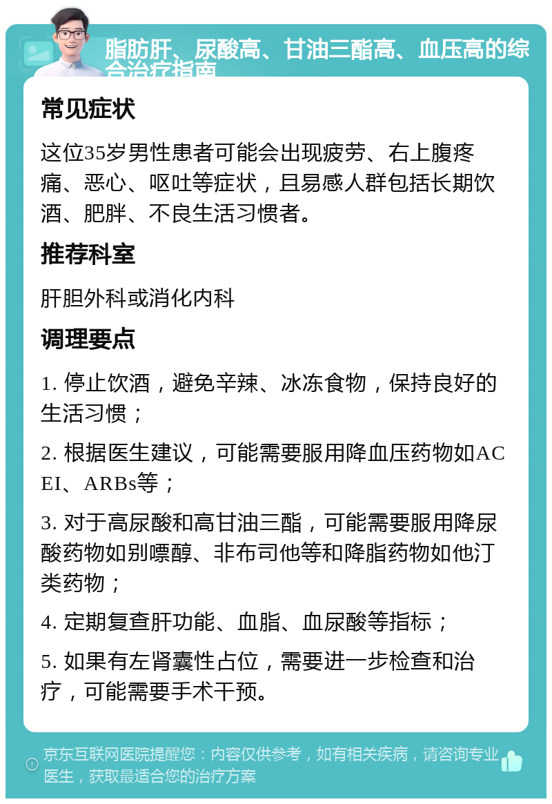 脂肪肝、尿酸高、甘油三酯高、血压高的综合治疗指南 常见症状 这位35岁男性患者可能会出现疲劳、右上腹疼痛、恶心、呕吐等症状，且易感人群包括长期饮酒、肥胖、不良生活习惯者。 推荐科室 肝胆外科或消化内科 调理要点 1. 停止饮酒，避免辛辣、冰冻食物，保持良好的生活习惯； 2. 根据医生建议，可能需要服用降血压药物如ACEI、ARBs等； 3. 对于高尿酸和高甘油三酯，可能需要服用降尿酸药物如别嘌醇、非布司他等和降脂药物如他汀类药物； 4. 定期复查肝功能、血脂、血尿酸等指标； 5. 如果有左肾囊性占位，需要进一步检查和治疗，可能需要手术干预。