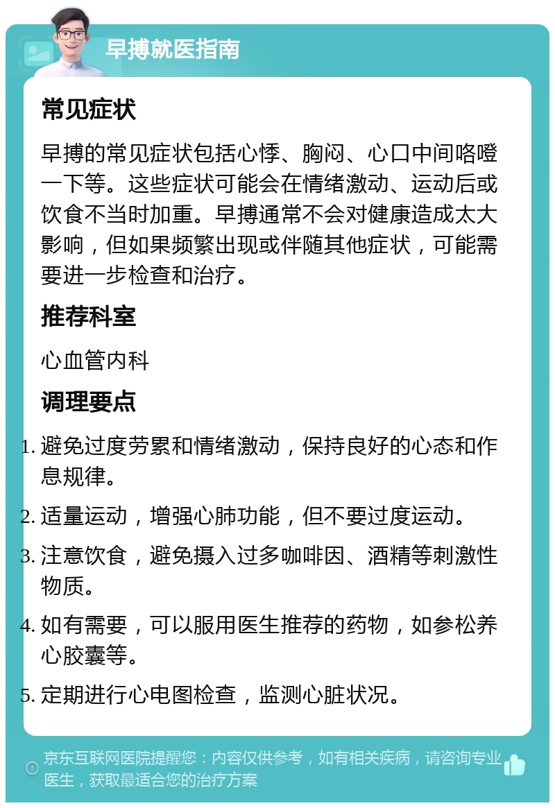 早搏就医指南 常见症状 早搏的常见症状包括心悸、胸闷、心口中间咯噔一下等。这些症状可能会在情绪激动、运动后或饮食不当时加重。早搏通常不会对健康造成太大影响，但如果频繁出现或伴随其他症状，可能需要进一步检查和治疗。 推荐科室 心血管内科 调理要点 避免过度劳累和情绪激动，保持良好的心态和作息规律。 适量运动，增强心肺功能，但不要过度运动。 注意饮食，避免摄入过多咖啡因、酒精等刺激性物质。 如有需要，可以服用医生推荐的药物，如参松养心胶囊等。 定期进行心电图检查，监测心脏状况。