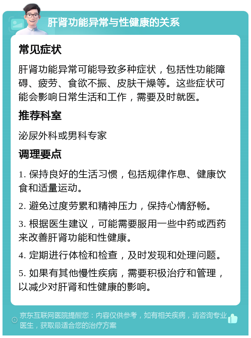 肝肾功能异常与性健康的关系 常见症状 肝肾功能异常可能导致多种症状，包括性功能障碍、疲劳、食欲不振、皮肤干燥等。这些症状可能会影响日常生活和工作，需要及时就医。 推荐科室 泌尿外科或男科专家 调理要点 1. 保持良好的生活习惯，包括规律作息、健康饮食和适量运动。 2. 避免过度劳累和精神压力，保持心情舒畅。 3. 根据医生建议，可能需要服用一些中药或西药来改善肝肾功能和性健康。 4. 定期进行体检和检查，及时发现和处理问题。 5. 如果有其他慢性疾病，需要积极治疗和管理，以减少对肝肾和性健康的影响。