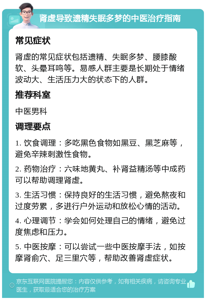 肾虚导致遗精失眠多梦的中医治疗指南 常见症状 肾虚的常见症状包括遗精、失眠多梦、腰膝酸软、头晕耳鸣等。易感人群主要是长期处于情绪波动大、生活压力大的状态下的人群。 推荐科室 中医男科 调理要点 1. 饮食调理：多吃黑色食物如黑豆、黑芝麻等，避免辛辣刺激性食物。 2. 药物治疗：六味地黄丸、补肾益精汤等中成药可以帮助调理肾虚。 3. 生活习惯：保持良好的生活习惯，避免熬夜和过度劳累，多进行户外运动和放松心情的活动。 4. 心理调节：学会如何处理自己的情绪，避免过度焦虑和压力。 5. 中医按摩：可以尝试一些中医按摩手法，如按摩肾俞穴、足三里穴等，帮助改善肾虚症状。