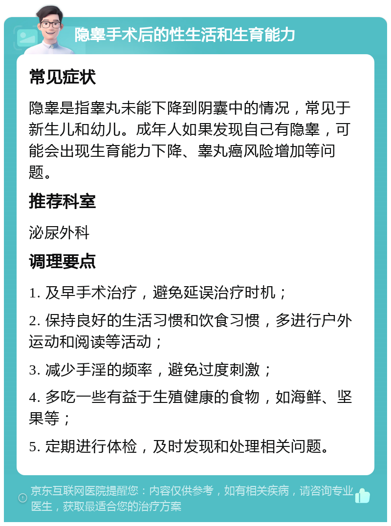 隐睾手术后的性生活和生育能力 常见症状 隐睾是指睾丸未能下降到阴囊中的情况，常见于新生儿和幼儿。成年人如果发现自己有隐睾，可能会出现生育能力下降、睾丸癌风险增加等问题。 推荐科室 泌尿外科 调理要点 1. 及早手术治疗，避免延误治疗时机； 2. 保持良好的生活习惯和饮食习惯，多进行户外运动和阅读等活动； 3. 减少手淫的频率，避免过度刺激； 4. 多吃一些有益于生殖健康的食物，如海鲜、坚果等； 5. 定期进行体检，及时发现和处理相关问题。