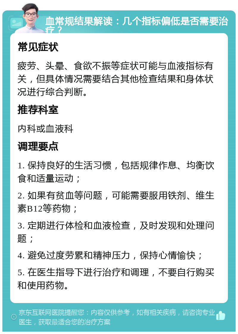 血常规结果解读：几个指标偏低是否需要治疗？ 常见症状 疲劳、头晕、食欲不振等症状可能与血液指标有关，但具体情况需要结合其他检查结果和身体状况进行综合判断。 推荐科室 内科或血液科 调理要点 1. 保持良好的生活习惯，包括规律作息、均衡饮食和适量运动； 2. 如果有贫血等问题，可能需要服用铁剂、维生素B12等药物； 3. 定期进行体检和血液检查，及时发现和处理问题； 4. 避免过度劳累和精神压力，保持心情愉快； 5. 在医生指导下进行治疗和调理，不要自行购买和使用药物。