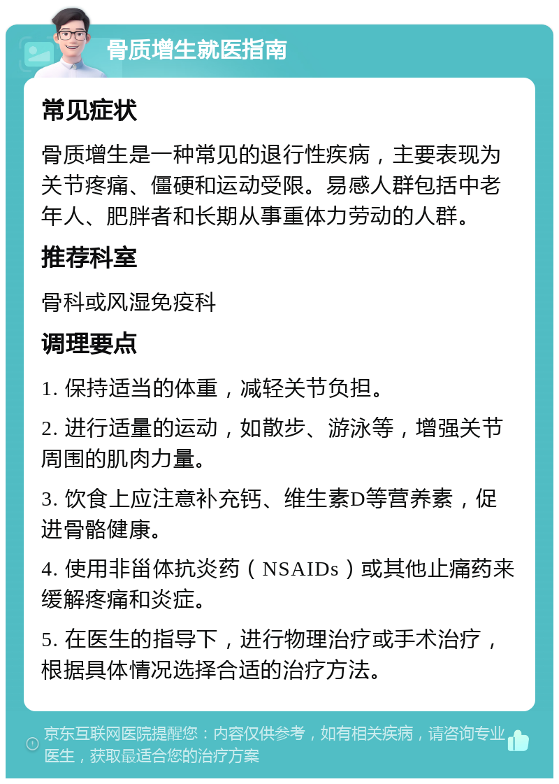 骨质增生就医指南 常见症状 骨质增生是一种常见的退行性疾病，主要表现为关节疼痛、僵硬和运动受限。易感人群包括中老年人、肥胖者和长期从事重体力劳动的人群。 推荐科室 骨科或风湿免疫科 调理要点 1. 保持适当的体重，减轻关节负担。 2. 进行适量的运动，如散步、游泳等，增强关节周围的肌肉力量。 3. 饮食上应注意补充钙、维生素D等营养素，促进骨骼健康。 4. 使用非甾体抗炎药（NSAIDs）或其他止痛药来缓解疼痛和炎症。 5. 在医生的指导下，进行物理治疗或手术治疗，根据具体情况选择合适的治疗方法。