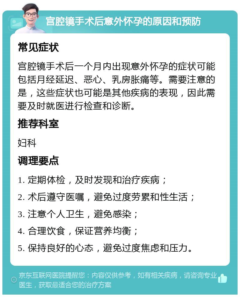 宫腔镜手术后意外怀孕的原因和预防 常见症状 宫腔镜手术后一个月内出现意外怀孕的症状可能包括月经延迟、恶心、乳房胀痛等。需要注意的是，这些症状也可能是其他疾病的表现，因此需要及时就医进行检查和诊断。 推荐科室 妇科 调理要点 1. 定期体检，及时发现和治疗疾病； 2. 术后遵守医嘱，避免过度劳累和性生活； 3. 注意个人卫生，避免感染； 4. 合理饮食，保证营养均衡； 5. 保持良好的心态，避免过度焦虑和压力。