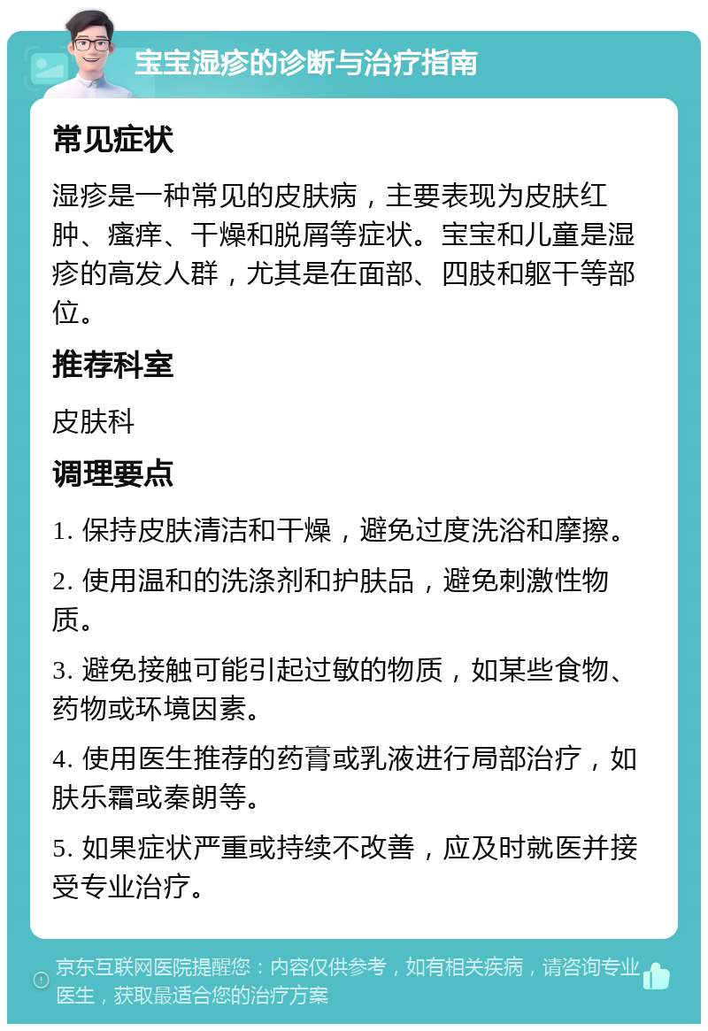 宝宝湿疹的诊断与治疗指南 常见症状 湿疹是一种常见的皮肤病，主要表现为皮肤红肿、瘙痒、干燥和脱屑等症状。宝宝和儿童是湿疹的高发人群，尤其是在面部、四肢和躯干等部位。 推荐科室 皮肤科 调理要点 1. 保持皮肤清洁和干燥，避免过度洗浴和摩擦。 2. 使用温和的洗涤剂和护肤品，避免刺激性物质。 3. 避免接触可能引起过敏的物质，如某些食物、药物或环境因素。 4. 使用医生推荐的药膏或乳液进行局部治疗，如肤乐霜或秦朗等。 5. 如果症状严重或持续不改善，应及时就医并接受专业治疗。