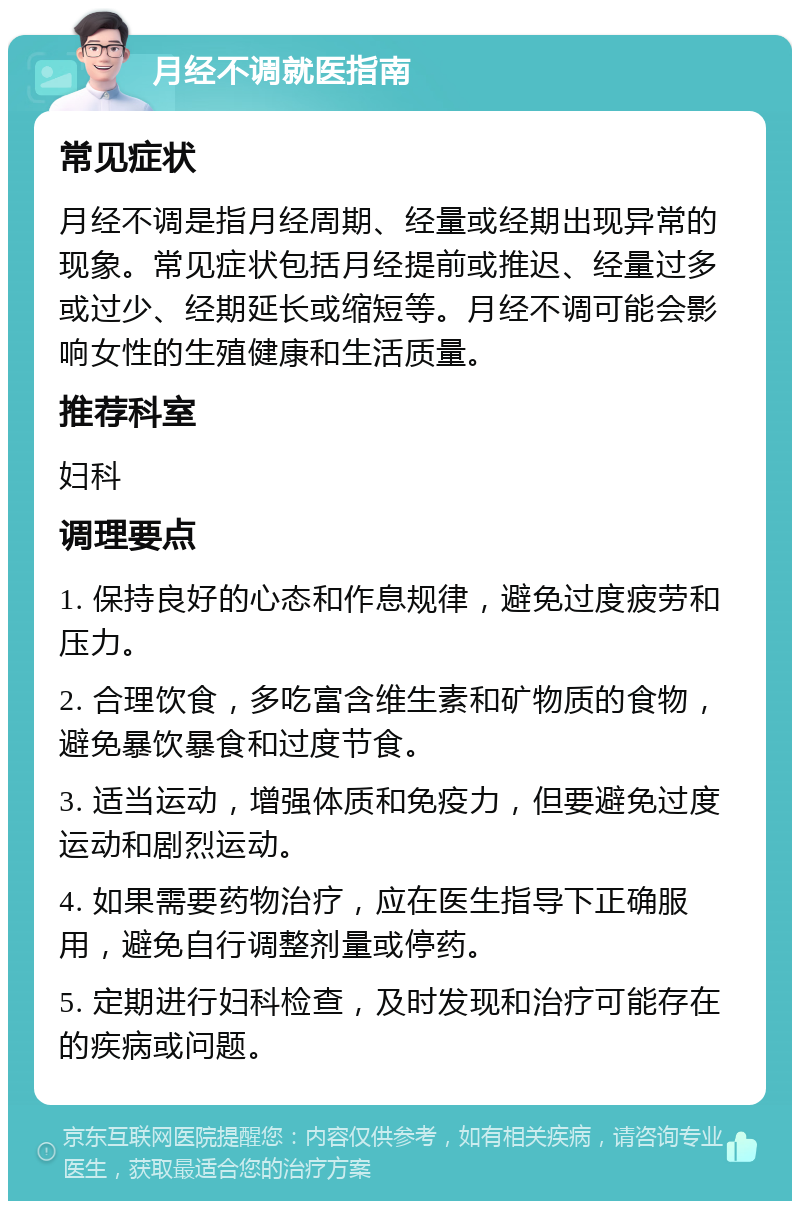 月经不调就医指南 常见症状 月经不调是指月经周期、经量或经期出现异常的现象。常见症状包括月经提前或推迟、经量过多或过少、经期延长或缩短等。月经不调可能会影响女性的生殖健康和生活质量。 推荐科室 妇科 调理要点 1. 保持良好的心态和作息规律，避免过度疲劳和压力。 2. 合理饮食，多吃富含维生素和矿物质的食物，避免暴饮暴食和过度节食。 3. 适当运动，增强体质和免疫力，但要避免过度运动和剧烈运动。 4. 如果需要药物治疗，应在医生指导下正确服用，避免自行调整剂量或停药。 5. 定期进行妇科检查，及时发现和治疗可能存在的疾病或问题。