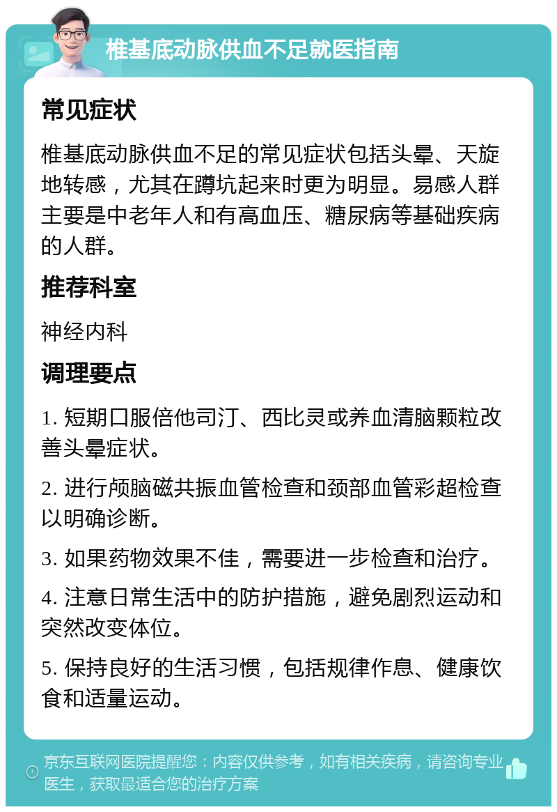 椎基底动脉供血不足就医指南 常见症状 椎基底动脉供血不足的常见症状包括头晕、天旋地转感，尤其在蹲坑起来时更为明显。易感人群主要是中老年人和有高血压、糖尿病等基础疾病的人群。 推荐科室 神经内科 调理要点 1. 短期口服倍他司汀、西比灵或养血清脑颗粒改善头晕症状。 2. 进行颅脑磁共振血管检查和颈部血管彩超检查以明确诊断。 3. 如果药物效果不佳，需要进一步检查和治疗。 4. 注意日常生活中的防护措施，避免剧烈运动和突然改变体位。 5. 保持良好的生活习惯，包括规律作息、健康饮食和适量运动。