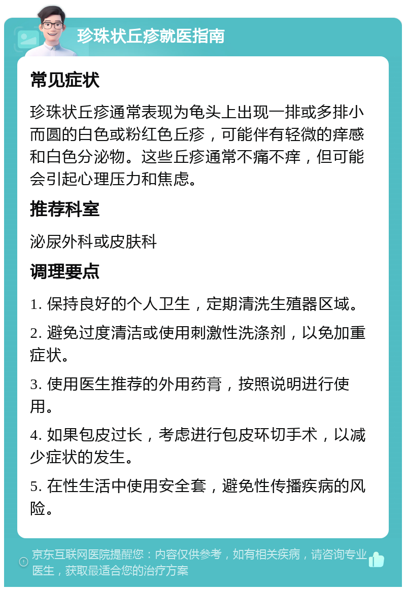 珍珠状丘疹就医指南 常见症状 珍珠状丘疹通常表现为龟头上出现一排或多排小而圆的白色或粉红色丘疹，可能伴有轻微的痒感和白色分泌物。这些丘疹通常不痛不痒，但可能会引起心理压力和焦虑。 推荐科室 泌尿外科或皮肤科 调理要点 1. 保持良好的个人卫生，定期清洗生殖器区域。 2. 避免过度清洁或使用刺激性洗涤剂，以免加重症状。 3. 使用医生推荐的外用药膏，按照说明进行使用。 4. 如果包皮过长，考虑进行包皮环切手术，以减少症状的发生。 5. 在性生活中使用安全套，避免性传播疾病的风险。