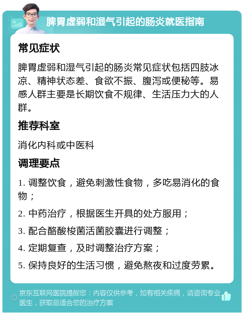 脾胃虚弱和湿气引起的肠炎就医指南 常见症状 脾胃虚弱和湿气引起的肠炎常见症状包括四肢冰凉、精神状态差、食欲不振、腹泻或便秘等。易感人群主要是长期饮食不规律、生活压力大的人群。 推荐科室 消化内科或中医科 调理要点 1. 调整饮食，避免刺激性食物，多吃易消化的食物； 2. 中药治疗，根据医生开具的处方服用； 3. 配合酪酸梭菌活菌胶囊进行调整； 4. 定期复查，及时调整治疗方案； 5. 保持良好的生活习惯，避免熬夜和过度劳累。