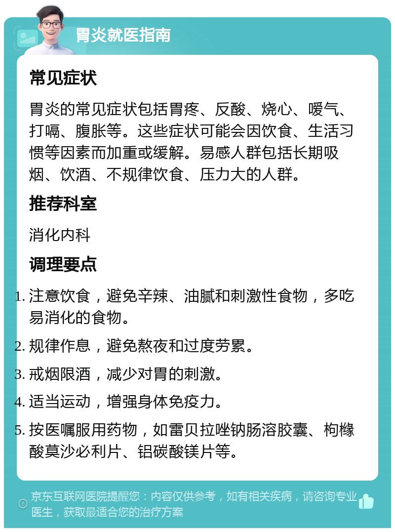 胃炎就医指南 常见症状 胃炎的常见症状包括胃疼、反酸、烧心、嗳气、打嗝、腹胀等。这些症状可能会因饮食、生活习惯等因素而加重或缓解。易感人群包括长期吸烟、饮酒、不规律饮食、压力大的人群。 推荐科室 消化内科 调理要点 注意饮食，避免辛辣、油腻和刺激性食物，多吃易消化的食物。 规律作息，避免熬夜和过度劳累。 戒烟限酒，减少对胃的刺激。 适当运动，增强身体免疫力。 按医嘱服用药物，如雷贝拉唑钠肠溶胶囊、枸橼酸莫沙必利片、铝碳酸镁片等。