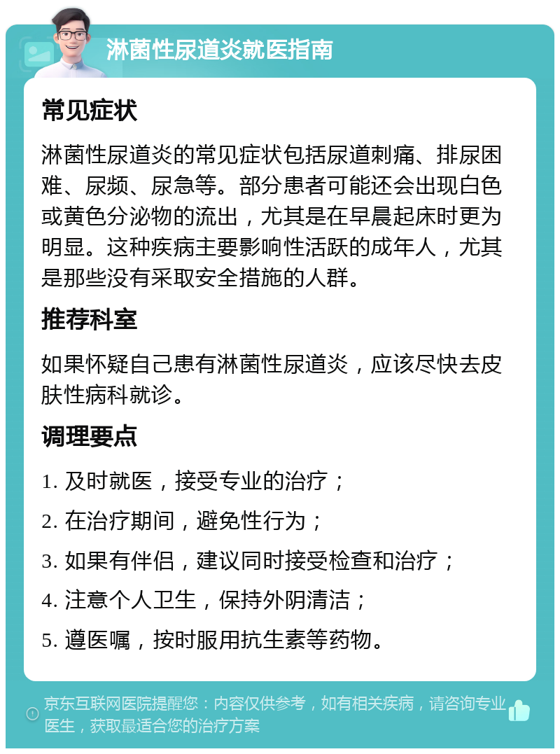 淋菌性尿道炎就医指南 常见症状 淋菌性尿道炎的常见症状包括尿道刺痛、排尿困难、尿频、尿急等。部分患者可能还会出现白色或黄色分泌物的流出，尤其是在早晨起床时更为明显。这种疾病主要影响性活跃的成年人，尤其是那些没有采取安全措施的人群。 推荐科室 如果怀疑自己患有淋菌性尿道炎，应该尽快去皮肤性病科就诊。 调理要点 1. 及时就医，接受专业的治疗； 2. 在治疗期间，避免性行为； 3. 如果有伴侣，建议同时接受检查和治疗； 4. 注意个人卫生，保持外阴清洁； 5. 遵医嘱，按时服用抗生素等药物。