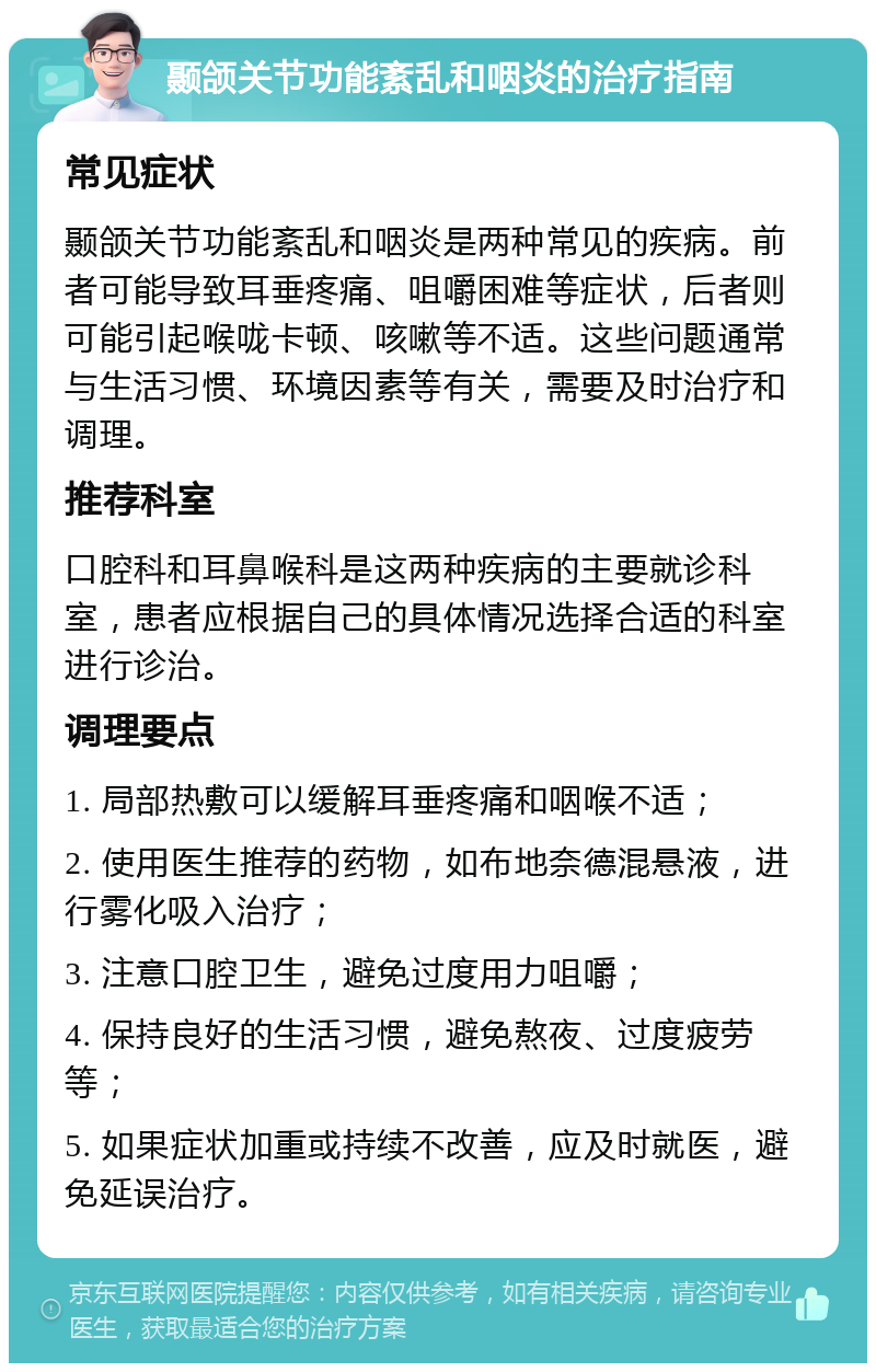 颞颌关节功能紊乱和咽炎的治疗指南 常见症状 颞颌关节功能紊乱和咽炎是两种常见的疾病。前者可能导致耳垂疼痛、咀嚼困难等症状，后者则可能引起喉咙卡顿、咳嗽等不适。这些问题通常与生活习惯、环境因素等有关，需要及时治疗和调理。 推荐科室 口腔科和耳鼻喉科是这两种疾病的主要就诊科室，患者应根据自己的具体情况选择合适的科室进行诊治。 调理要点 1. 局部热敷可以缓解耳垂疼痛和咽喉不适； 2. 使用医生推荐的药物，如布地奈德混悬液，进行雾化吸入治疗； 3. 注意口腔卫生，避免过度用力咀嚼； 4. 保持良好的生活习惯，避免熬夜、过度疲劳等； 5. 如果症状加重或持续不改善，应及时就医，避免延误治疗。