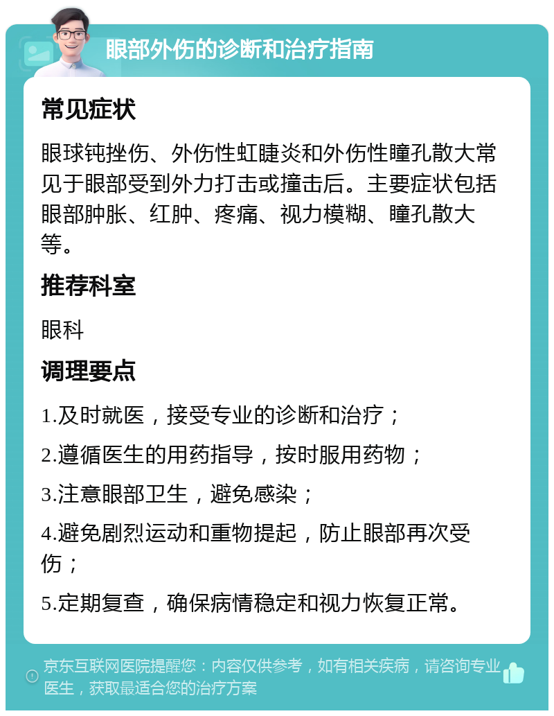 眼部外伤的诊断和治疗指南 常见症状 眼球钝挫伤、外伤性虹睫炎和外伤性瞳孔散大常见于眼部受到外力打击或撞击后。主要症状包括眼部肿胀、红肿、疼痛、视力模糊、瞳孔散大等。 推荐科室 眼科 调理要点 1.及时就医，接受专业的诊断和治疗； 2.遵循医生的用药指导，按时服用药物； 3.注意眼部卫生，避免感染； 4.避免剧烈运动和重物提起，防止眼部再次受伤； 5.定期复查，确保病情稳定和视力恢复正常。