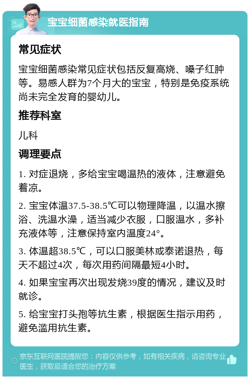 宝宝细菌感染就医指南 常见症状 宝宝细菌感染常见症状包括反复高烧、嗓子红肿等。易感人群为7个月大的宝宝，特别是免疫系统尚未完全发育的婴幼儿。 推荐科室 儿科 调理要点 1. 对症退烧，多给宝宝喝温热的液体，注意避免着凉。 2. 宝宝体温37.5-38.5℃可以物理降温，以温水擦浴、洗温水澡，适当减少衣服，口服温水，多补充液体等，注意保持室内温度24°。 3. 体温超38.5℃，可以口服美林或泰诺退热，每天不超过4次，每次用药间隔最短4小时。 4. 如果宝宝再次出现发烧39度的情况，建议及时就诊。 5. 给宝宝打头孢等抗生素，根据医生指示用药，避免滥用抗生素。