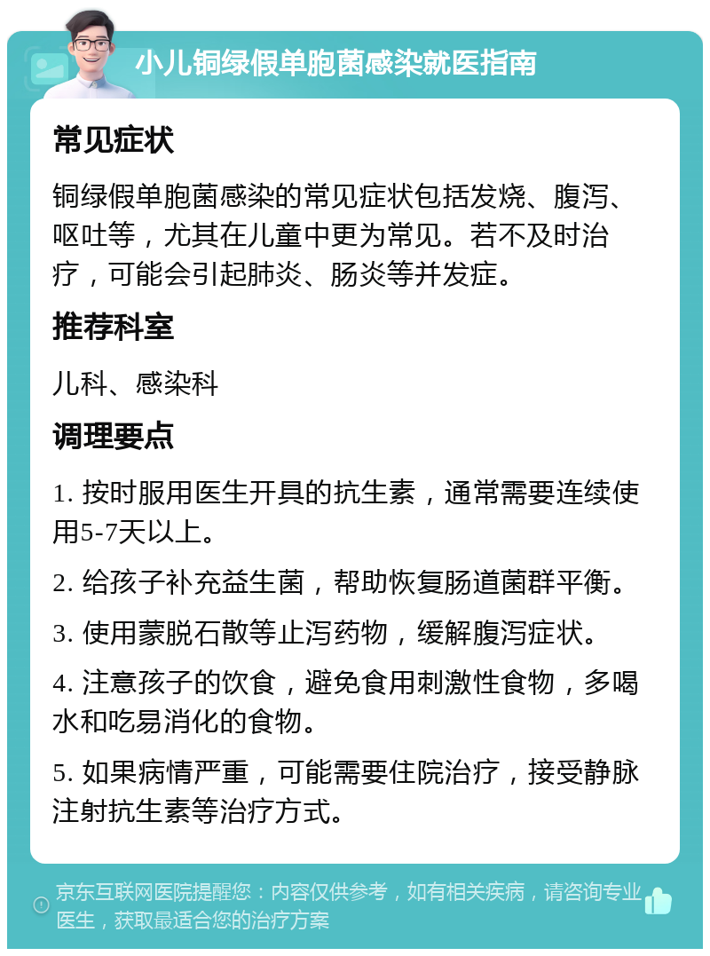 小儿铜绿假单胞菌感染就医指南 常见症状 铜绿假单胞菌感染的常见症状包括发烧、腹泻、呕吐等，尤其在儿童中更为常见。若不及时治疗，可能会引起肺炎、肠炎等并发症。 推荐科室 儿科、感染科 调理要点 1. 按时服用医生开具的抗生素，通常需要连续使用5-7天以上。 2. 给孩子补充益生菌，帮助恢复肠道菌群平衡。 3. 使用蒙脱石散等止泻药物，缓解腹泻症状。 4. 注意孩子的饮食，避免食用刺激性食物，多喝水和吃易消化的食物。 5. 如果病情严重，可能需要住院治疗，接受静脉注射抗生素等治疗方式。