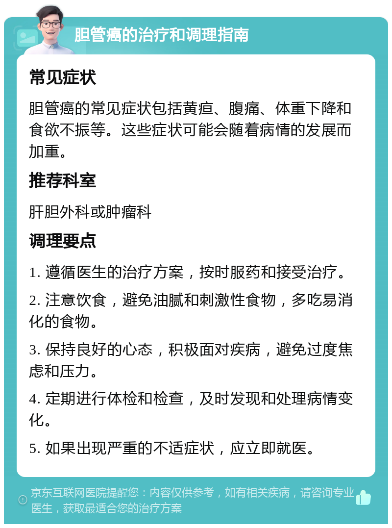 胆管癌的治疗和调理指南 常见症状 胆管癌的常见症状包括黄疸、腹痛、体重下降和食欲不振等。这些症状可能会随着病情的发展而加重。 推荐科室 肝胆外科或肿瘤科 调理要点 1. 遵循医生的治疗方案，按时服药和接受治疗。 2. 注意饮食，避免油腻和刺激性食物，多吃易消化的食物。 3. 保持良好的心态，积极面对疾病，避免过度焦虑和压力。 4. 定期进行体检和检查，及时发现和处理病情变化。 5. 如果出现严重的不适症状，应立即就医。