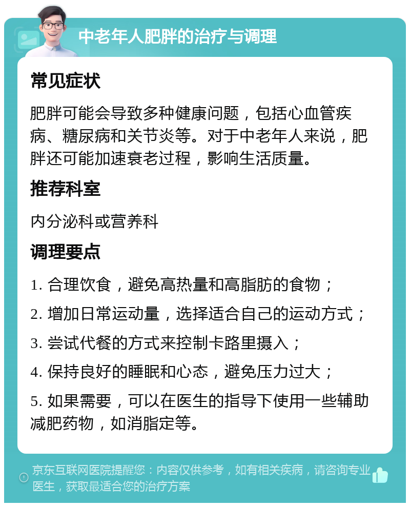 中老年人肥胖的治疗与调理 常见症状 肥胖可能会导致多种健康问题，包括心血管疾病、糖尿病和关节炎等。对于中老年人来说，肥胖还可能加速衰老过程，影响生活质量。 推荐科室 内分泌科或营养科 调理要点 1. 合理饮食，避免高热量和高脂肪的食物； 2. 增加日常运动量，选择适合自己的运动方式； 3. 尝试代餐的方式来控制卡路里摄入； 4. 保持良好的睡眠和心态，避免压力过大； 5. 如果需要，可以在医生的指导下使用一些辅助减肥药物，如消脂定等。