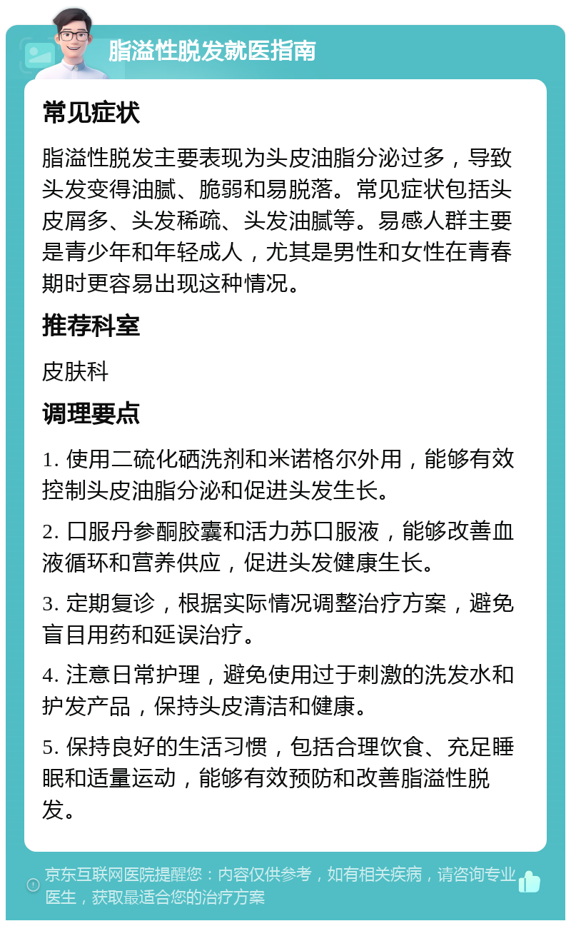 脂溢性脱发就医指南 常见症状 脂溢性脱发主要表现为头皮油脂分泌过多，导致头发变得油腻、脆弱和易脱落。常见症状包括头皮屑多、头发稀疏、头发油腻等。易感人群主要是青少年和年轻成人，尤其是男性和女性在青春期时更容易出现这种情况。 推荐科室 皮肤科 调理要点 1. 使用二硫化硒洗剂和米诺格尔外用，能够有效控制头皮油脂分泌和促进头发生长。 2. 口服丹参酮胶囊和活力苏口服液，能够改善血液循环和营养供应，促进头发健康生长。 3. 定期复诊，根据实际情况调整治疗方案，避免盲目用药和延误治疗。 4. 注意日常护理，避免使用过于刺激的洗发水和护发产品，保持头皮清洁和健康。 5. 保持良好的生活习惯，包括合理饮食、充足睡眠和适量运动，能够有效预防和改善脂溢性脱发。