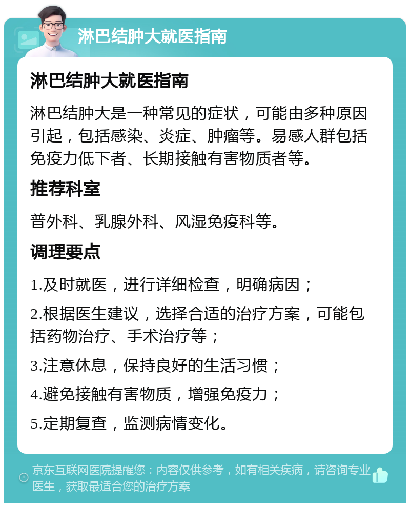 淋巴结肿大就医指南 淋巴结肿大就医指南 淋巴结肿大是一种常见的症状，可能由多种原因引起，包括感染、炎症、肿瘤等。易感人群包括免疫力低下者、长期接触有害物质者等。 推荐科室 普外科、乳腺外科、风湿免疫科等。 调理要点 1.及时就医，进行详细检查，明确病因； 2.根据医生建议，选择合适的治疗方案，可能包括药物治疗、手术治疗等； 3.注意休息，保持良好的生活习惯； 4.避免接触有害物质，增强免疫力； 5.定期复查，监测病情变化。