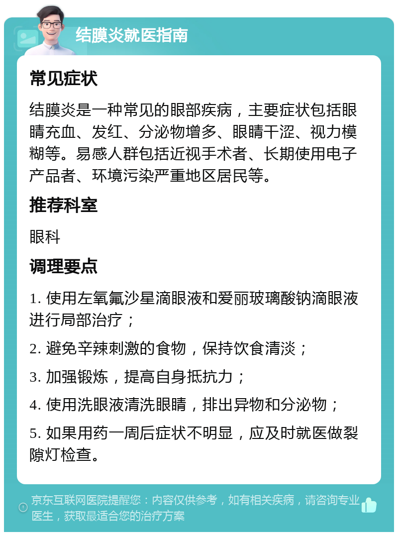 结膜炎就医指南 常见症状 结膜炎是一种常见的眼部疾病，主要症状包括眼睛充血、发红、分泌物增多、眼睛干涩、视力模糊等。易感人群包括近视手术者、长期使用电子产品者、环境污染严重地区居民等。 推荐科室 眼科 调理要点 1. 使用左氧氟沙星滴眼液和爱丽玻璃酸钠滴眼液进行局部治疗； 2. 避免辛辣刺激的食物，保持饮食清淡； 3. 加强锻炼，提高自身抵抗力； 4. 使用洗眼液清洗眼睛，排出异物和分泌物； 5. 如果用药一周后症状不明显，应及时就医做裂隙灯检查。