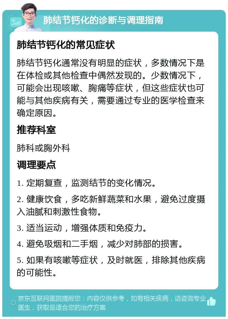 肺结节钙化的诊断与调理指南 肺结节钙化的常见症状 肺结节钙化通常没有明显的症状，多数情况下是在体检或其他检查中偶然发现的。少数情况下，可能会出现咳嗽、胸痛等症状，但这些症状也可能与其他疾病有关，需要通过专业的医学检查来确定原因。 推荐科室 肺科或胸外科 调理要点 1. 定期复查，监测结节的变化情况。 2. 健康饮食，多吃新鲜蔬菜和水果，避免过度摄入油腻和刺激性食物。 3. 适当运动，增强体质和免疫力。 4. 避免吸烟和二手烟，减少对肺部的损害。 5. 如果有咳嗽等症状，及时就医，排除其他疾病的可能性。